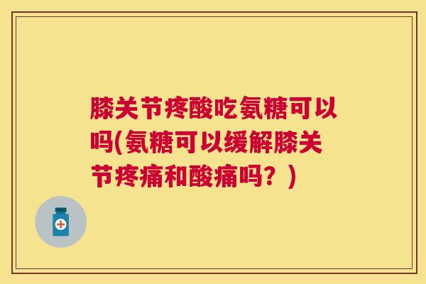 膝关节疼酸吃氨糖可以吗(氨糖可以缓解膝关节疼痛和酸痛吗？)