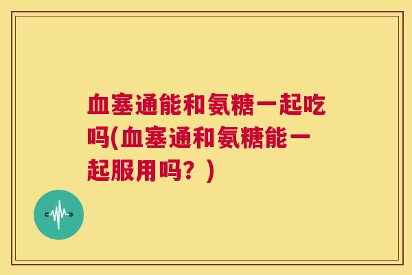 血塞通能和氨糖一起吃吗(血塞通和氨糖能一起服用吗？)