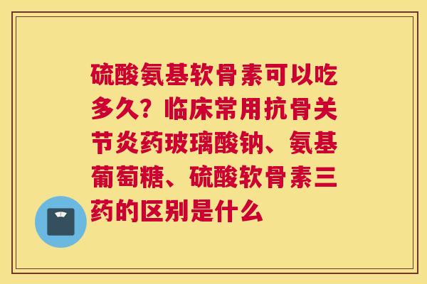 硫酸氨基软骨素可以吃多久？临床常用抗骨关节炎药玻璃酸钠、氨基葡萄糖、硫酸软骨素三药的区别是什么