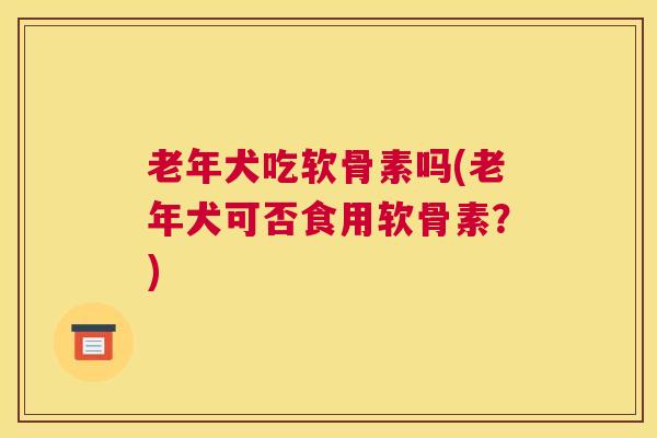 老年犬吃软骨素吗(老年犬可否食用软骨素？)