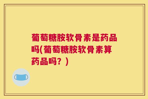 葡萄糖胺软骨素是药品吗(葡萄糖胺软骨素算药品吗？)