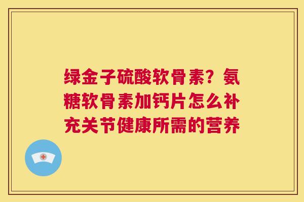 绿金子硫酸软骨素？氨糖软骨素加钙片怎么补充关节健康所需的营养