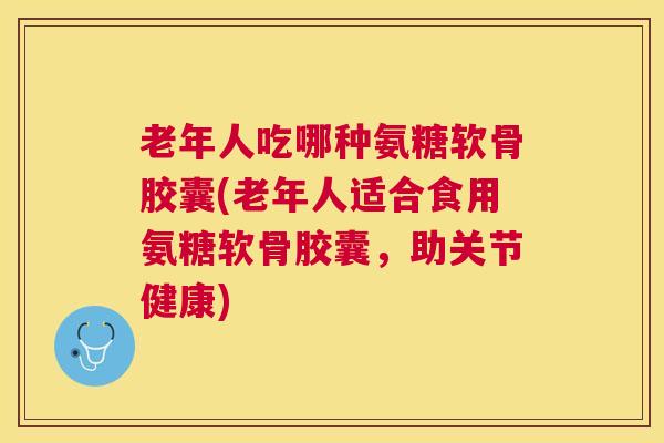 老年人吃哪种氨糖软骨胶囊(老年人适合食用氨糖软骨胶囊，助关节健康)