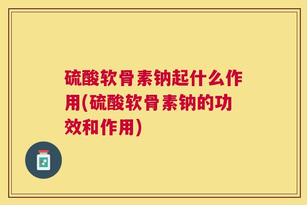 硫酸软骨素钠起什么作用(硫酸软骨素钠的功效和作用)