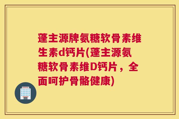 蓬主源牌氨糖软骨素维生素d钙片(蓬主源氨糖软骨素维D钙片，全面呵护骨骼健康)