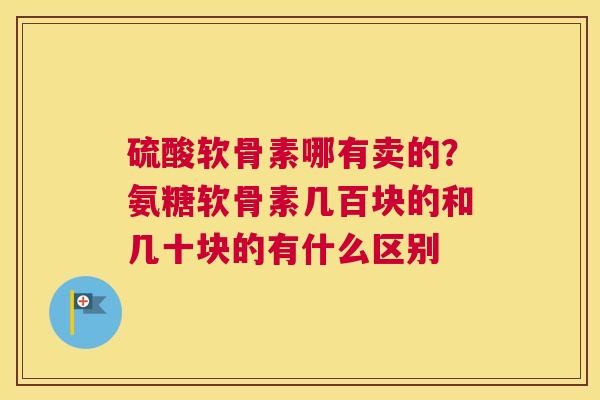 硫酸软骨素哪有卖的?氨糖软骨素几百块的和几十块的有什么区别 硫酸软骨素哪有卖的?氨糖软骨素几百块的和几十块的有什么区别