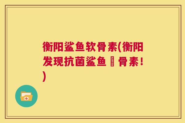 衡阳鲨鱼软骨素(衡阳发现抗菌鲨鱼軟骨素！)
