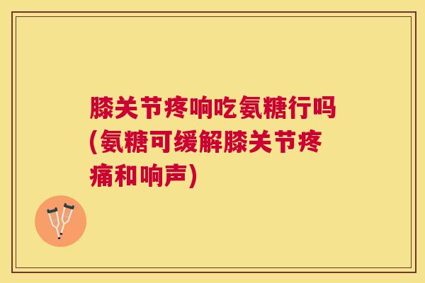 膝关节疼响吃氨糖行吗(氨糖可缓解膝关节和响声)