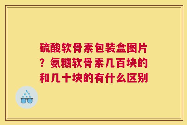 硫酸软骨素包装盒图片？氨糖软骨素几百块的和几十块的有什么区别