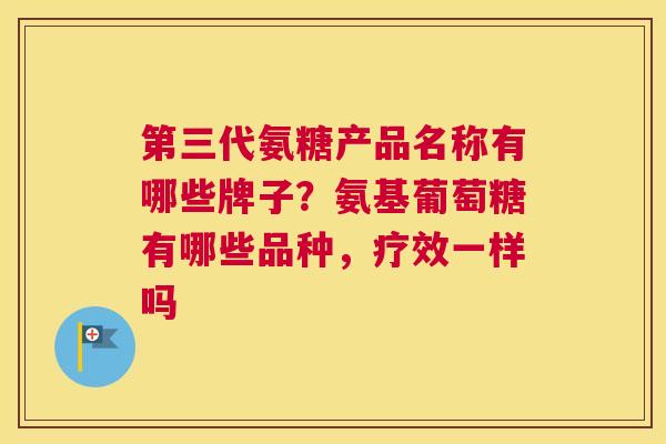 第三代氨糖产品名称有哪些牌子？氨基葡萄糖有哪些品种，疗效一样吗