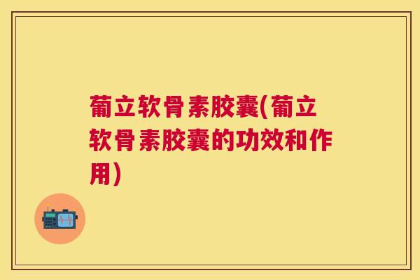 葡立软骨素胶囊(葡立软骨素胶囊的功效和作用)