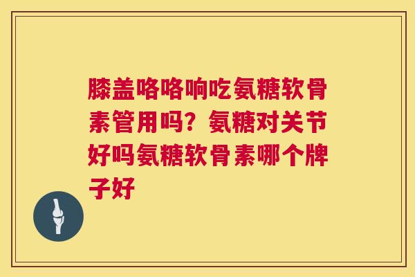 膝盖咯咯响吃氨糖软骨素管用吗？氨糖对关节好吗氨糖软骨素哪个牌子好