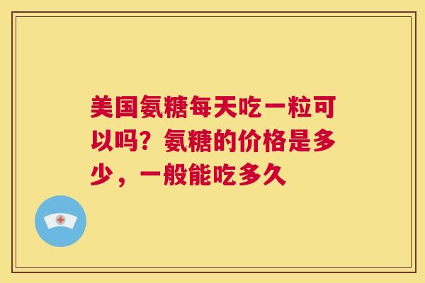 美国氨糖每天吃一粒可以吗？氨糖的价格是多少，一般能吃多久