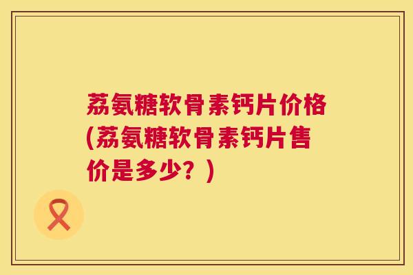 荔氨糖软骨素钙片价格(荔氨糖软骨素钙片售价是多少？)