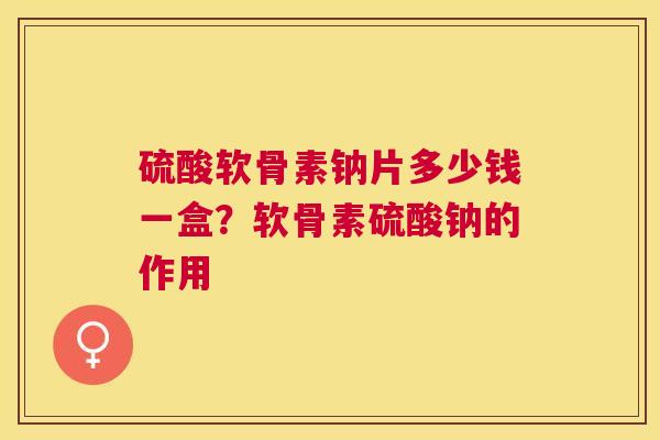 硫酸软骨素钠片多少钱一盒？软骨素硫酸钠的作用