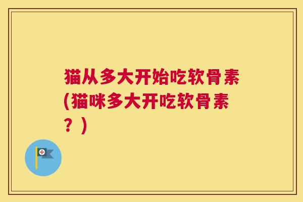猫从多大开始吃软骨素(猫咪多大开吃软骨素？)