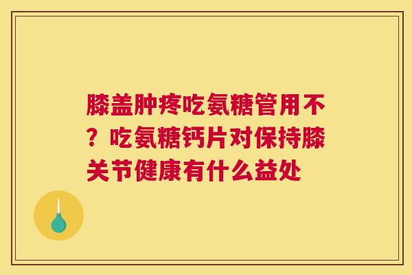 膝盖肿疼吃氨糖管用不？吃氨糖钙片对保持膝关节健康有什么益处