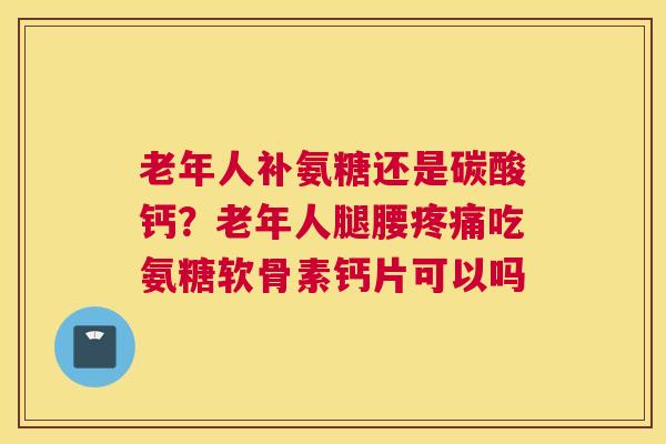 老年人补氨糖还是碳酸钙？老年人腿腰疼痛吃氨糖软骨素钙片可以吗