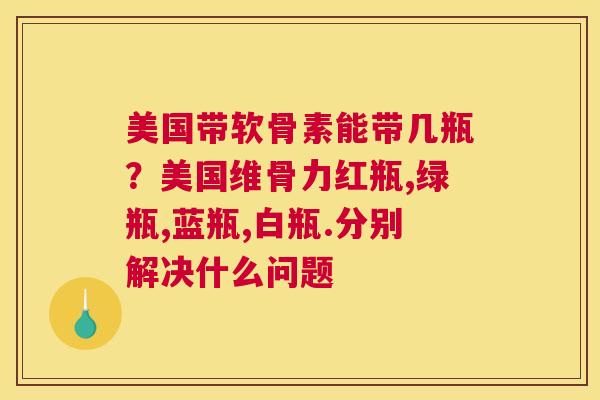 美国带软骨素能带几瓶？美国维骨力红瓶,绿瓶,蓝瓶,白瓶.分别解决什么问题