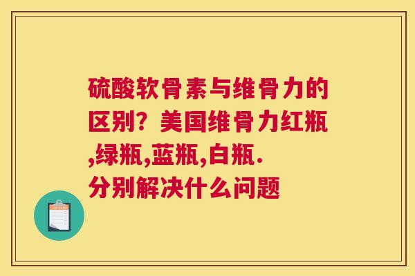 硫酸软骨素与维骨力的区别？美国维骨力红瓶,绿瓶,蓝瓶,白瓶.分别解决什么问题