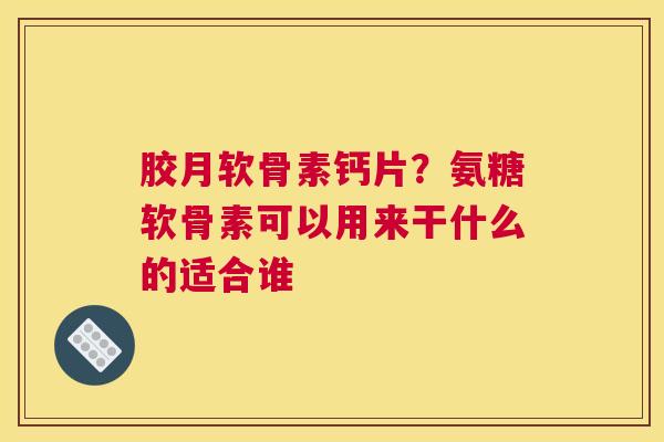 胶月软骨素钙片？氨糖软骨素可以用来干什么的适合谁