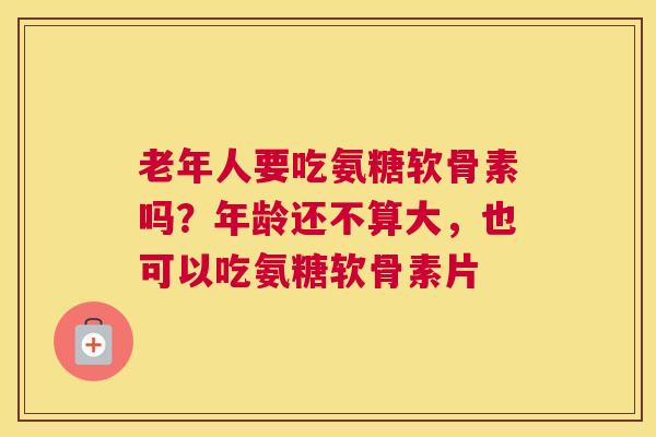 老年人要吃氨糖软骨素吗？年龄还不算大，也可以吃氨糖软骨素片