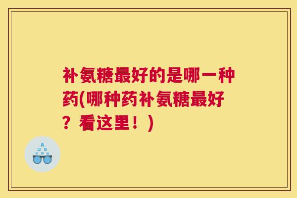 补氨糖好的是哪一种药(哪种药补氨糖好？看这里！)
