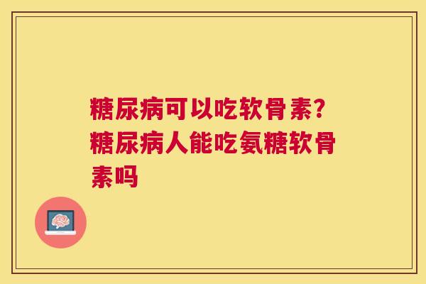 糖尿病可以吃软骨素？糖尿病人能吃氨糖软骨素吗