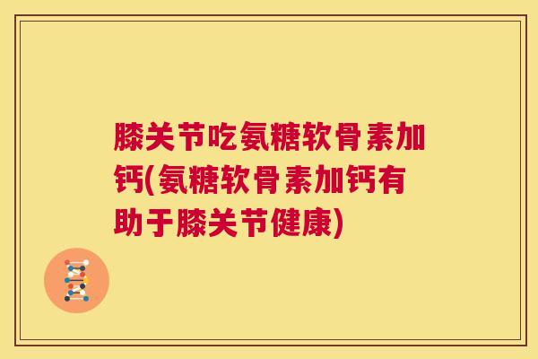 膝关节吃氨糖软骨素加钙(氨糖软骨素加钙有助于膝关节健康)