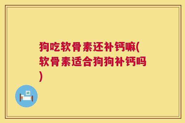 狗吃软骨素还补钙嘛(软骨素适合狗狗补钙吗)