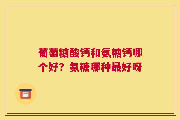 葡萄糖酸钙和氨糖钙哪个好？氨糖哪种最好呀
