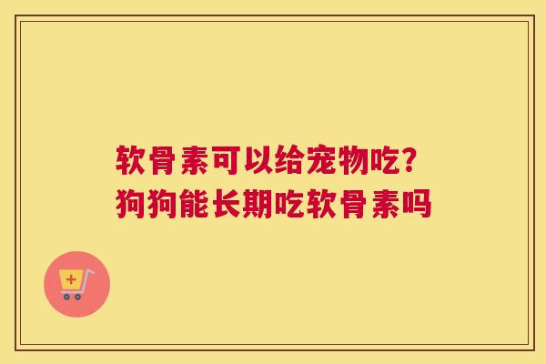 软骨素可以给宠物吃？狗狗能长期吃软骨素吗