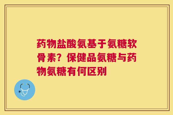 药物盐酸氨基于氨糖软骨素？保健品氨糖与药物氨糖有何区别