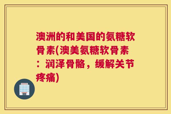 澳洲的和美国的氨糖软骨素(澳美氨糖软骨素：润泽骨骼，缓解关节疼痛)