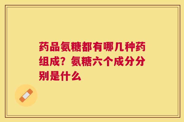 药品氨糖都有哪几种药组成？氨糖六个成分分别是什么