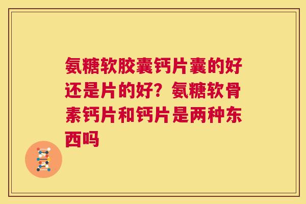 氨糖软胶囊钙片囊的好还是片的好？氨糖软骨素钙片和钙片是两种东西吗