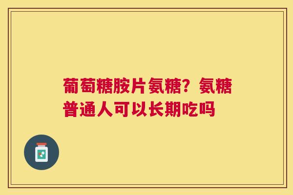 葡萄糖胺片氨糖？氨糖普通人可以长期吃吗