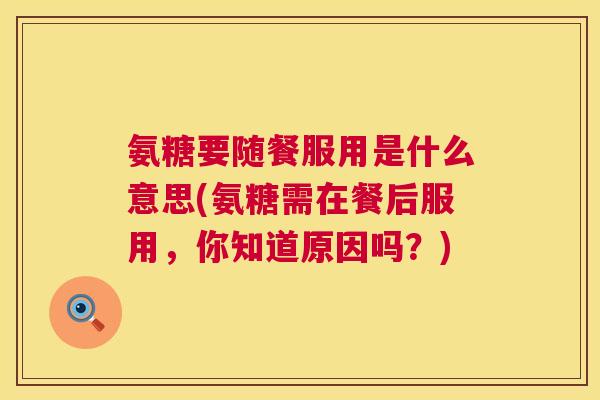 氨糖要随餐服用是什么意思(氨糖需在餐后服用，你知道原因吗？)