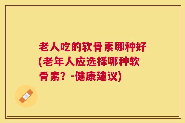 老人吃的软骨素哪种好(老年人应选择哪种软骨素?-健康建议)