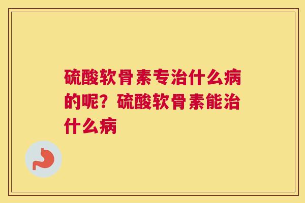 硫酸软骨素专治什么病的呢？硫酸软骨素能治什么病
