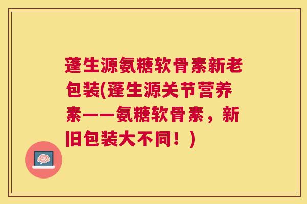 蓬生源氨糖软骨素新老包装(蓬生源关节营养素——氨糖软骨素，新旧包装大不同！)