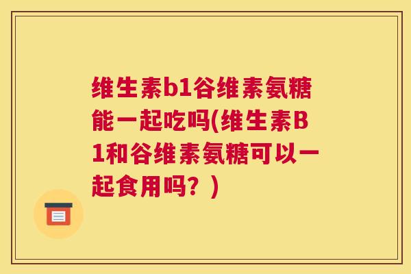 维生素b1谷维素氨糖能一起吃吗(维生素B1和谷维素氨糖可以一起食用吗？)