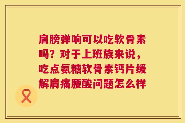 肩膀弹响可以吃软骨素吗？对于上班族来说，吃点氨糖软骨素钙片缓解肩痛腰酸问题怎么样