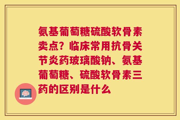 氨基葡萄糖硫酸软骨素卖点？临床常用抗骨关节炎药玻璃酸钠、氨基葡萄糖、硫酸软骨素三药的区别是什么