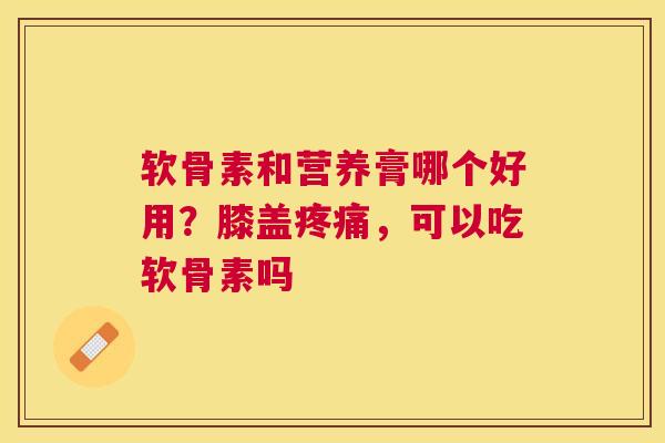 软骨素和营养膏哪个好用？膝盖疼痛，可以吃软骨素吗