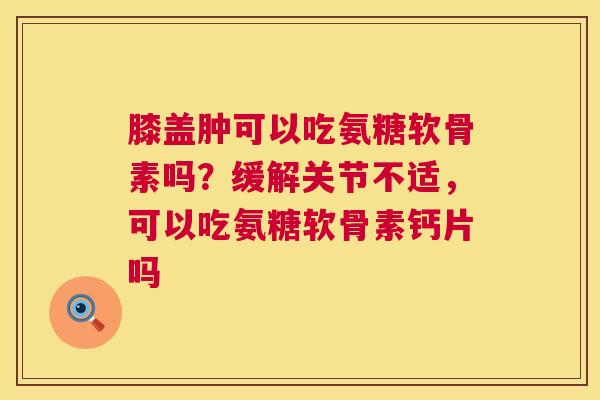 膝盖肿可以吃氨糖软骨素吗？缓解关节不适，可以吃氨糖软骨素钙片吗