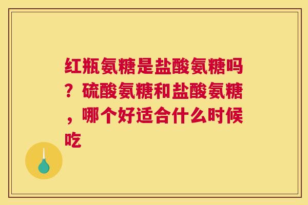 红瓶氨糖是盐酸氨糖吗？硫酸氨糖和盐酸氨糖，哪个好适合什么时候吃