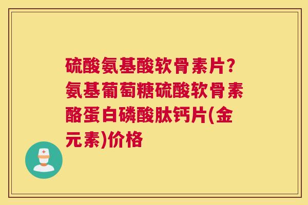 硫酸氨基酸软骨素片？氨基葡萄糖硫酸软骨素酪蛋白磷酸肽钙片(金元素)价格
