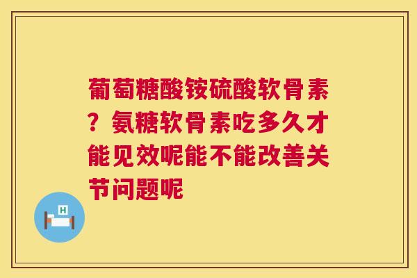 葡萄糖酸铵硫酸软骨素？氨糖软骨素吃多久才能见效呢能不能改善关节问题呢