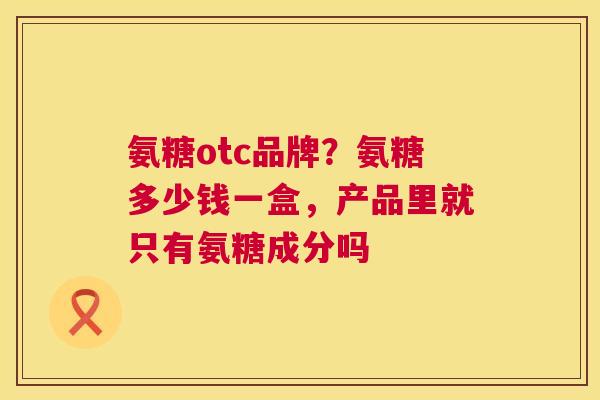 氨糖otc品牌？氨糖多少钱一盒，产品里就只有氨糖成分吗